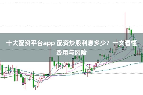 十大配资平台app 配资炒股利息多少？一文看懂费用与风险
