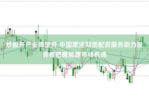 炒股开户去哪里开 中国原油期货配资服务助力投资者把握能源市场机遇