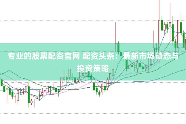 专业的股票配资官网 配资头条：最新市场动态与投资策略