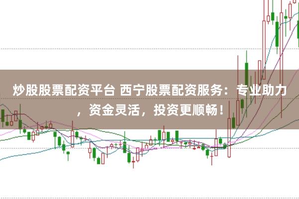 炒股股票配资平台 西宁股票配资服务：专业助力，资金灵活，投资更顺畅！