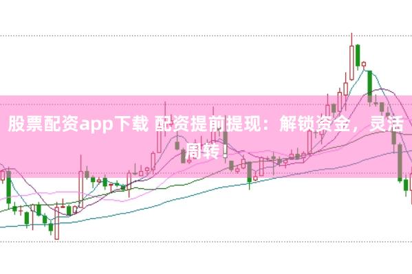 股票配资app下载 配资提前提现：解锁资金，灵活周转！