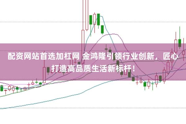 配资网站首选加杠网 金鸿隆引领行业创新，匠心打造高品质生活新标杆！
