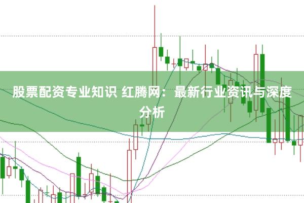股票配资专业知识 红腾网：最新行业资讯与深度分析