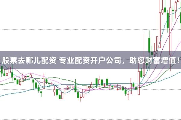 股票去哪儿配资 专业配资开户公司，助您财富增值！