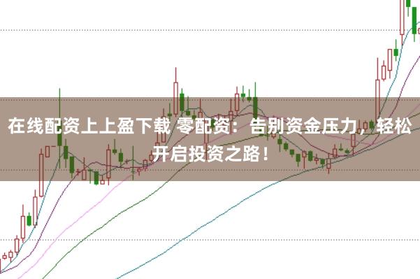 在线配资上上盈下载 零配资：告别资金压力，轻松开启投资之路！