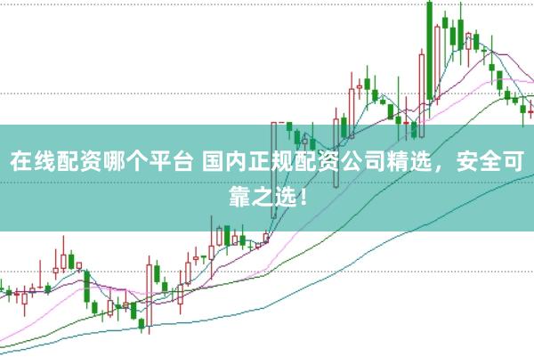在线配资哪个平台 国内正规配资公司精选，安全可靠之选！