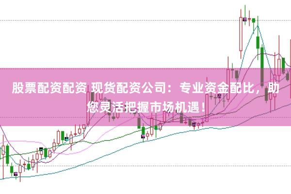 股票配资配资 现货配资公司：专业资金配比，助您灵活把握市场机遇！