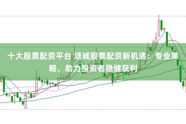 十大股票配资平台 塔城股票配资新机遇：专业策略，助力投资者稳健获利