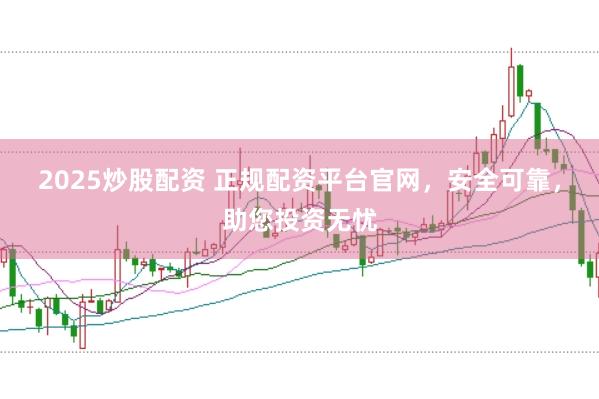 2025炒股配资 正规配资平台官网，安全可靠，助您投资无忧