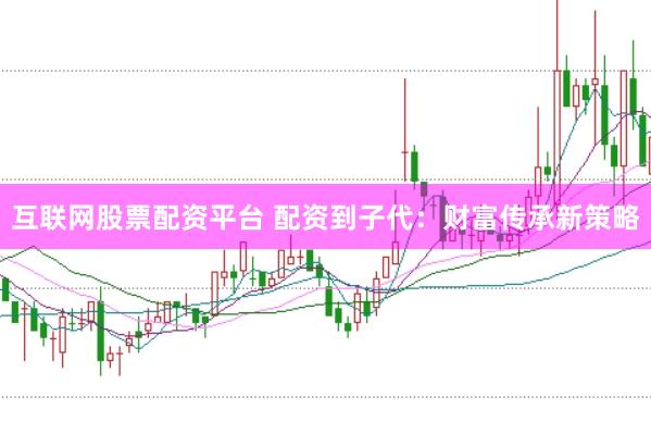 互联网股票配资平台 配资到子代：财富传承新策略
