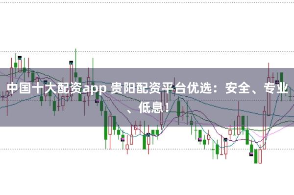 中国十大配资app 贵阳配资平台优选：安全、专业、低息！