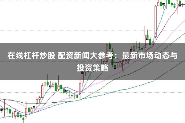 在线杠杆炒股 配资新闻大参考：最新市场动态与投资策略
