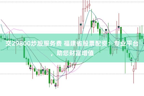 交29800炒股服务费 福建省股票配资：专业平台，助您财富增值