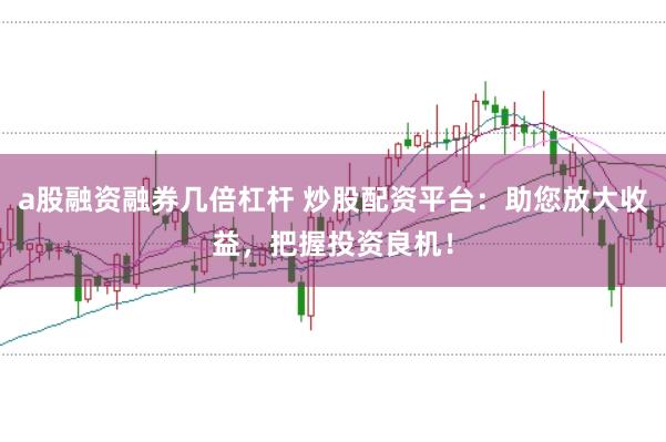 a股融资融券几倍杠杆 炒股配资平台：助您放大收益，把握投资良机！