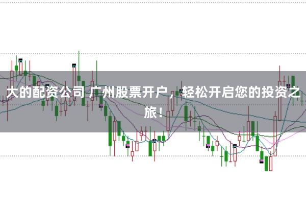 大的配资公司 广州股票开户，轻松开启您的投资之旅！