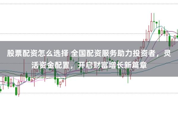 股票配资怎么选择 全国配资服务助力投资者，灵活资金配置，开启财富增长新篇章