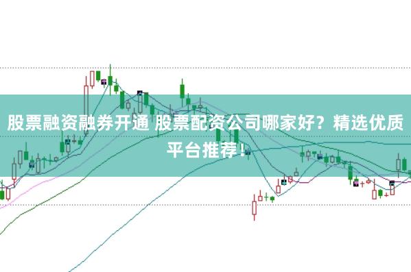 股票融资融券开通 股票配资公司哪家好？精选优质平台推荐！