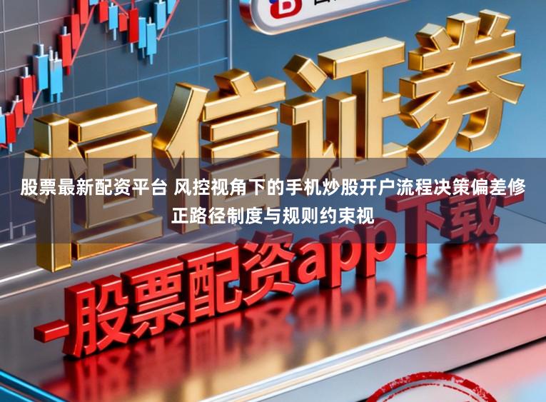 股票最新配资平台 风控视角下的手机炒股开户流程决策偏差修正路径制度与规则约束视