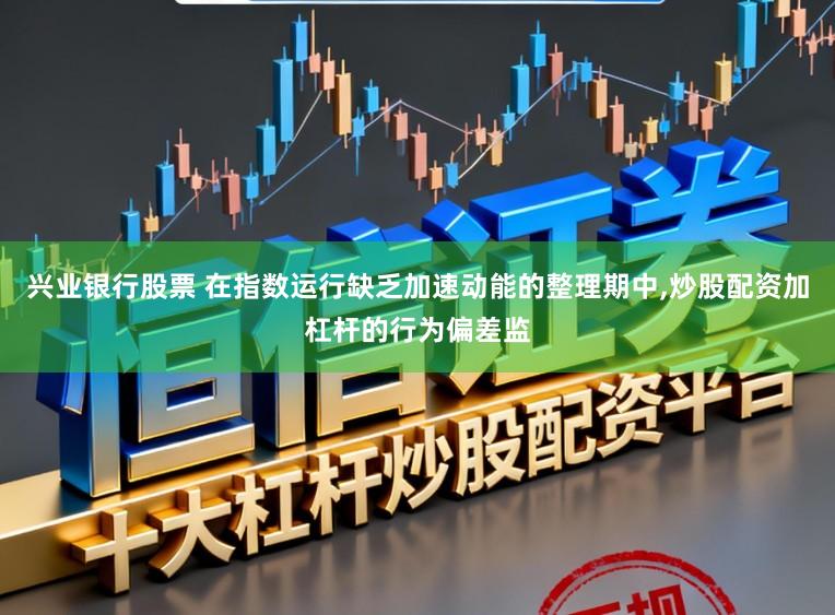 兴业银行股票 在指数运行缺乏加速动能的整理期中，炒股配资加杠杆的行为偏差监