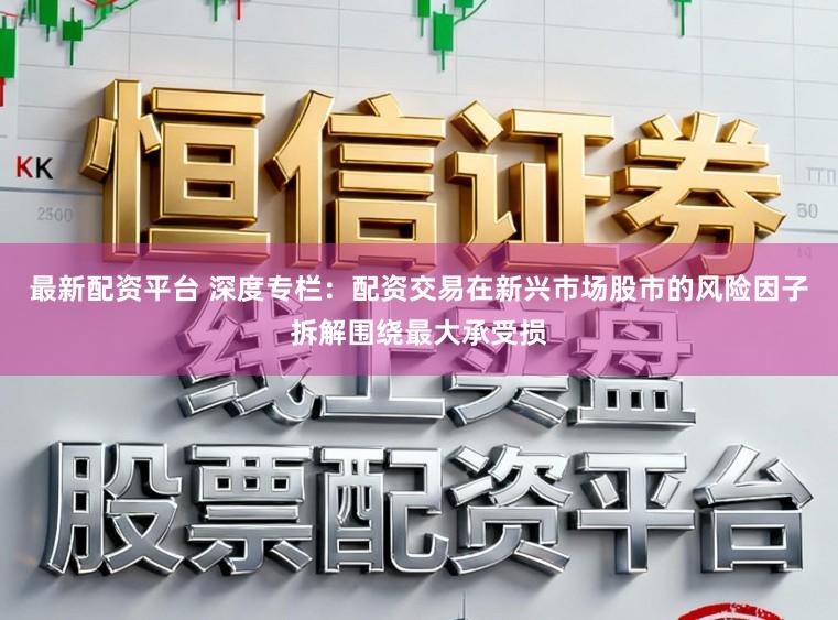 最新配资平台 深度专栏：配资交易在新兴市场股市的风险因子拆解围绕最大承受损