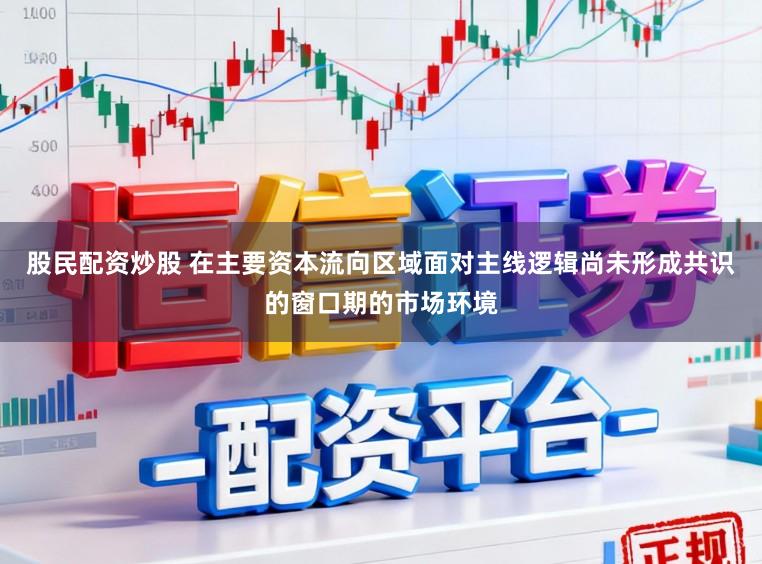 股民配资炒股 在主要资本流向区域面对主线逻辑尚未形成共识的窗口期的市场环境