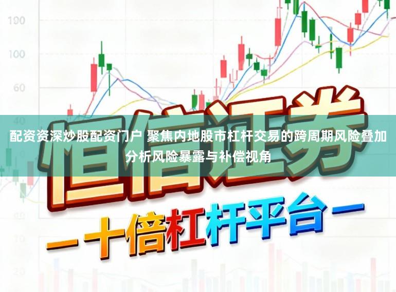 配资资深炒股配资门户 聚焦内地股市杠杆交易的跨周期风险叠加分析风险暴露与补偿视角
