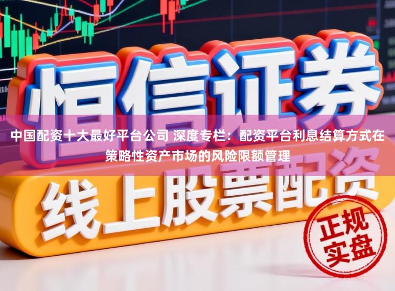 中国配资十大最好平台公司 深度专栏：配资平台利息结算方式在策略性资产市场的风险限额管理