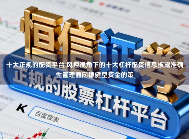 十大正规的配资平台 风控视角下的十大杠杆配资信息披露准确性管理面向稳健型资金的策