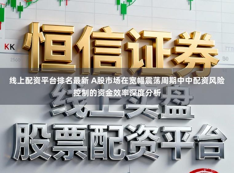 线上配资平台排名最新 A股市场在宽幅震荡周期中中配资风险控制的资金效率深度分析