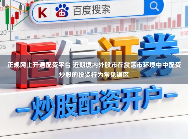 正规网上开通配资平台 近期境内外股市在震荡市环境中中配资炒股的投资行为常见误区