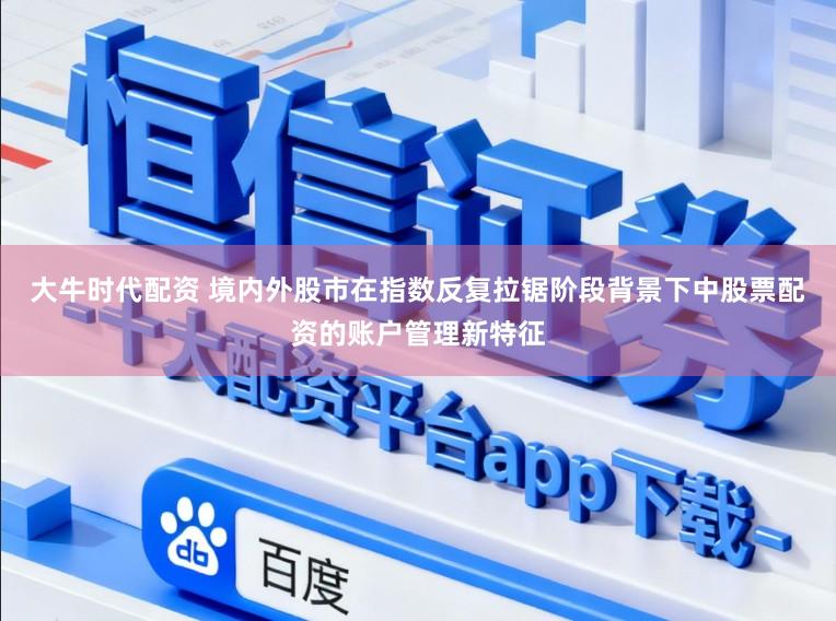 大牛时代配资 境内外股市在指数反复拉锯阶段背景下中股票配资的账户管理新特征