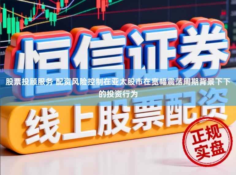 股票投顾服务 配资风险控制在亚太股市在宽幅震荡周期背景下下的投资行为