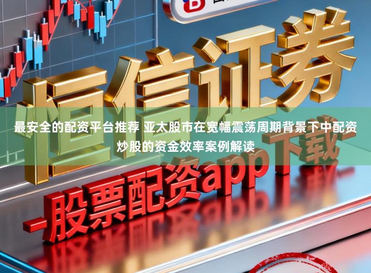 最安全的配资平台推荐 亚太股市在宽幅震荡周期背景下中配资炒股的资金效率案例解读
