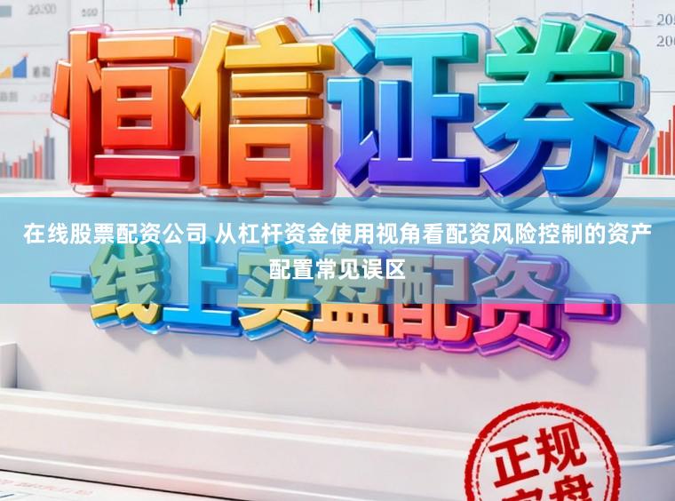 在线股票配资公司 从杠杆资金使用视角看配资风险控制的资产配置常见误区