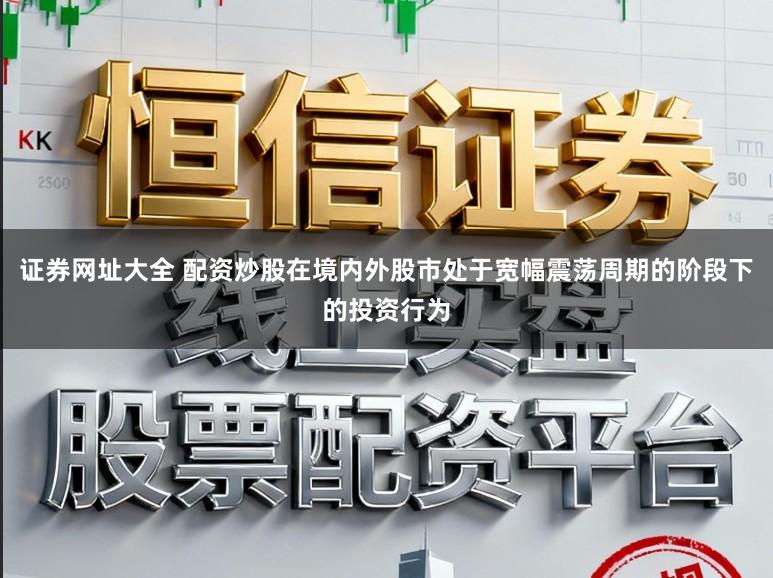 证券网址大全 配资炒股在境内外股市处于宽幅震荡周期的阶段下的投资行为