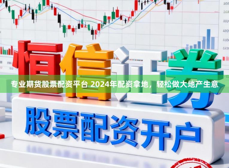 专业期货股票配资平台 2024年配资拿地，轻松做大地产生意