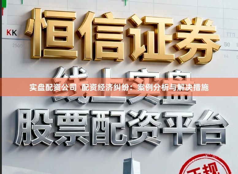 实盘配资公司  配资经济纠纷：案例分析与解决措施